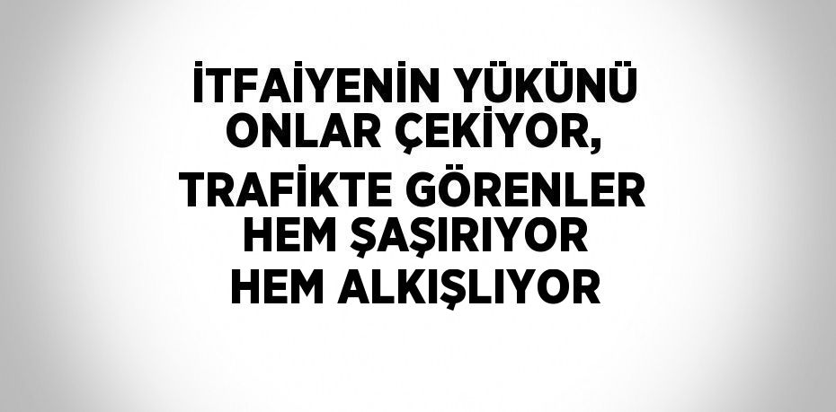 İTFAİYENİN YÜKÜNÜ ONLAR ÇEKİYOR, TRAFİKTE GÖRENLER HEM ŞAŞIRIYOR HEM ALKIŞLIYOR