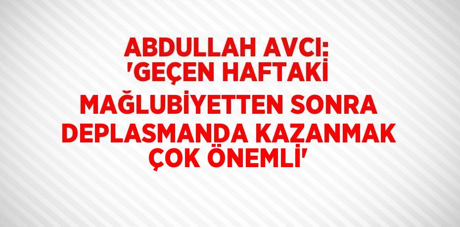 ABDULLAH AVCI: 'GEÇEN HAFTAKİ MAĞLUBİYETTEN SONRA DEPLASMANDA KAZANMAK ÇOK ÖNEMLİ'