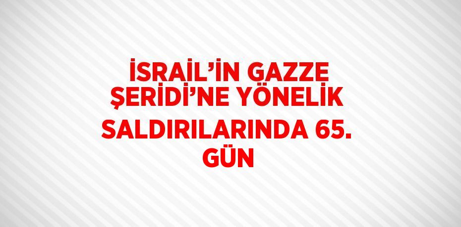 İSRAİL’İN GAZZE ŞERİDİ’NE YÖNELİK SALDIRILARINDA 65. GÜN