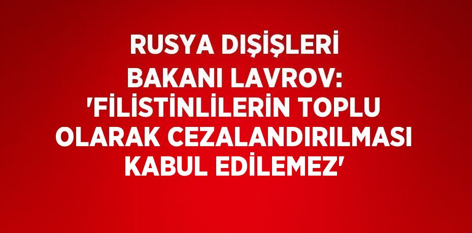 RUSYA DIŞİŞLERİ BAKANI LAVROV: 'FİLİSTİNLİLERİN TOPLU OLARAK CEZALANDIRILMASI KABUL EDİLEMEZ'