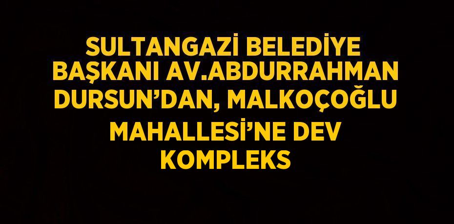 SULTANGAZİ BELEDİYE BAŞKANI AV.ABDURRAHMAN DURSUN’DAN, MALKOÇOĞLU MAHALLESİ’NE DEV KOMPLEKS