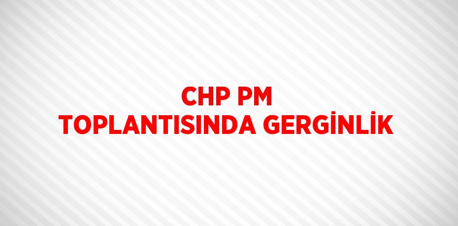 CHP PM TOPLANTISINDA GERGİNLİK