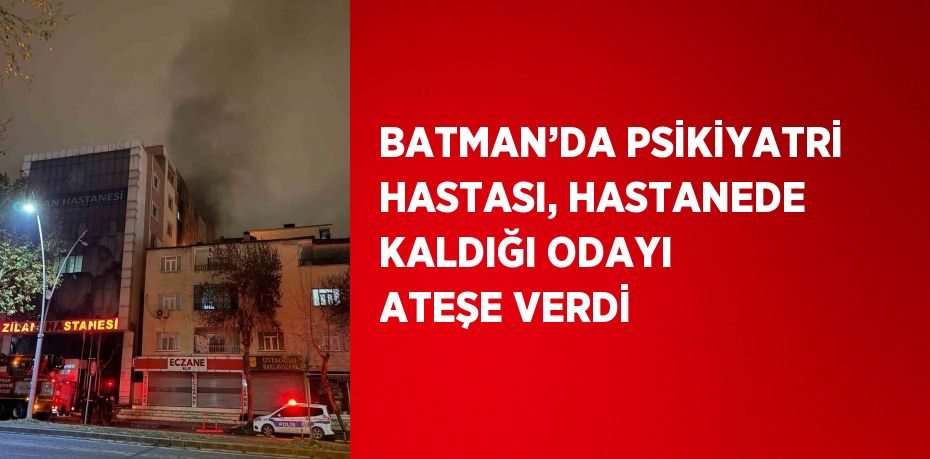 BATMAN’DA PSİKİYATRİ HASTASI, HASTANEDE KALDIĞI ODAYI ATEŞE VERDİ