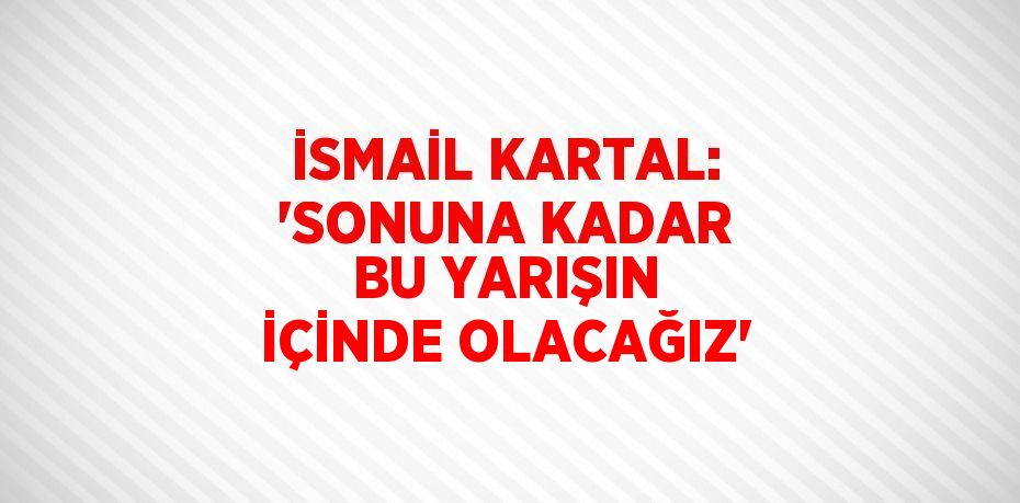 İSMAİL KARTAL: 'SONUNA KADAR BU YARIŞIN İÇİNDE OLACAĞIZ'