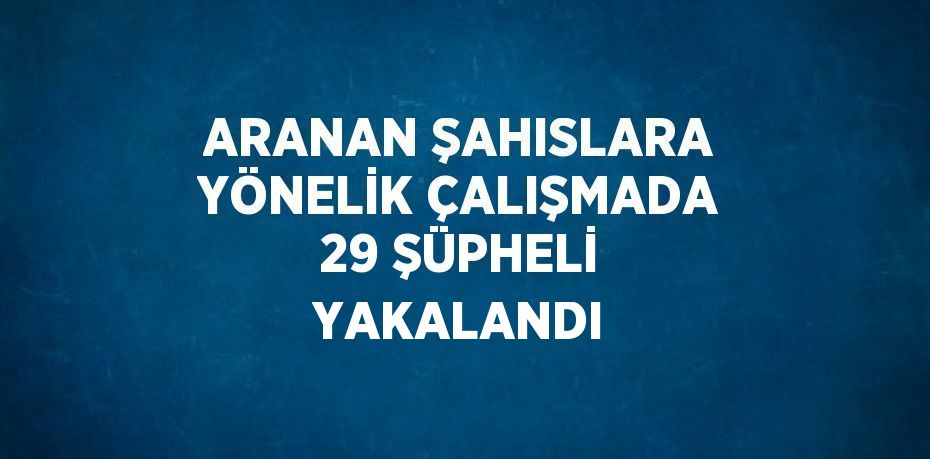 ARANAN ŞAHISLARA YÖNELİK ÇALIŞMADA 29 ŞÜPHELİ YAKALANDI