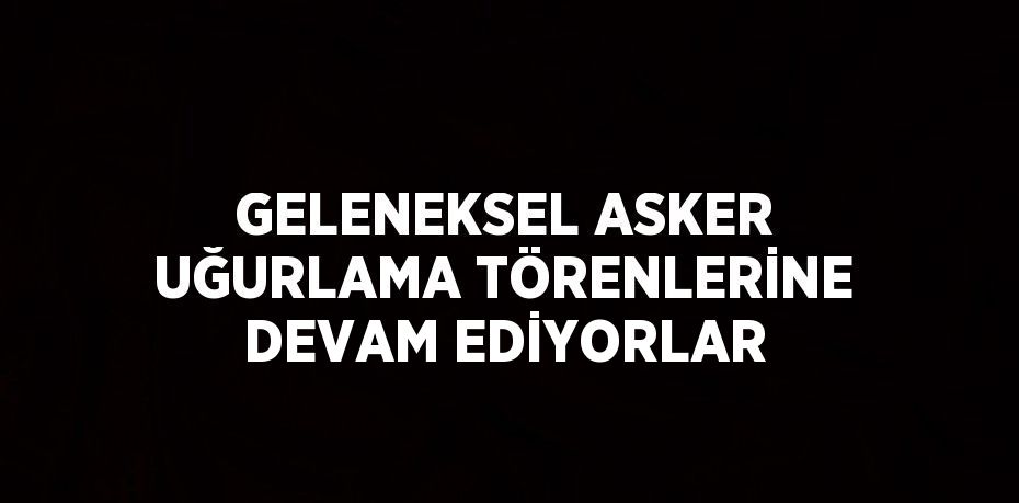 GELENEKSEL ASKER UĞURLAMA TÖRENLERİNE DEVAM EDİYORLAR
