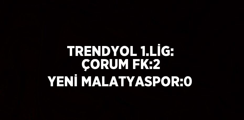TRENDYOL 1.LİG: ÇORUM FK:2 YENİ MALATYASPOR:0