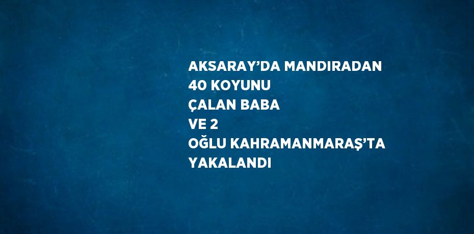 AKSARAY’DA MANDIRADAN 40 KOYUNU ÇALAN BABA VE 2 OĞLU KAHRAMANMARAŞ’TA YAKALANDI