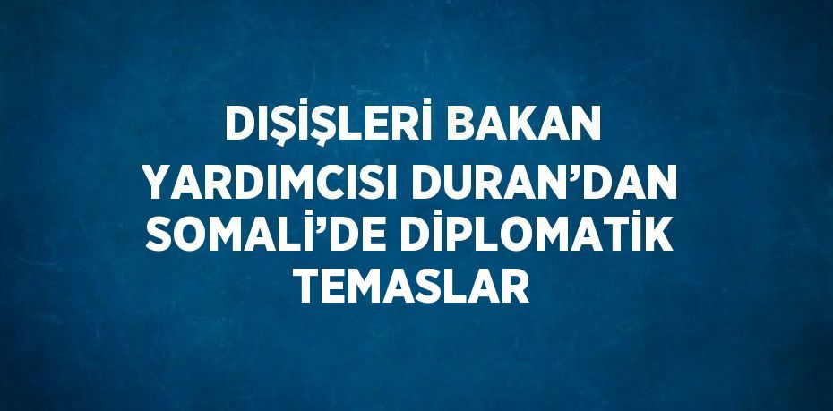 DIŞİŞLERİ BAKAN YARDIMCISI DURAN’DAN SOMALİ’DE DİPLOMATİK TEMASLAR
