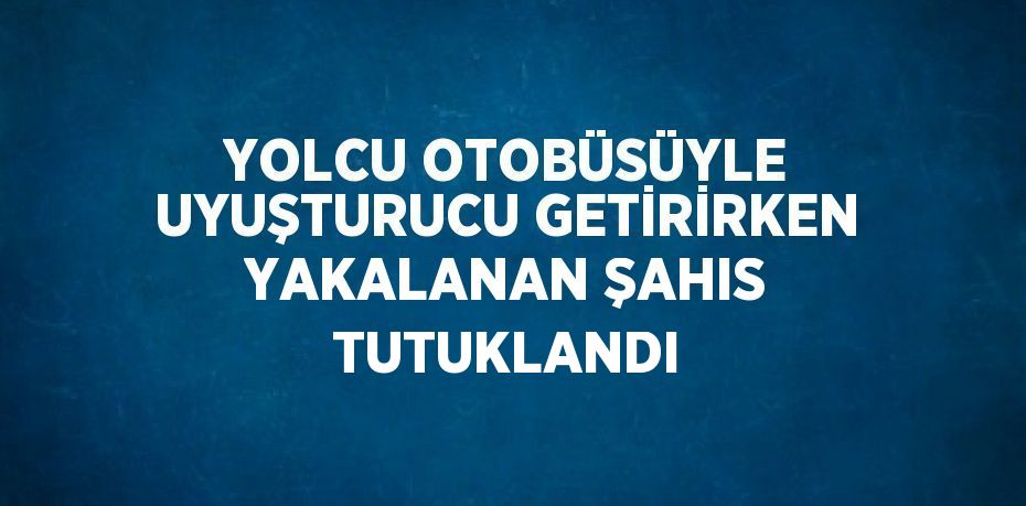 YOLCU OTOBÜSÜYLE UYUŞTURUCU GETİRİRKEN YAKALANAN ŞAHIS TUTUKLANDI