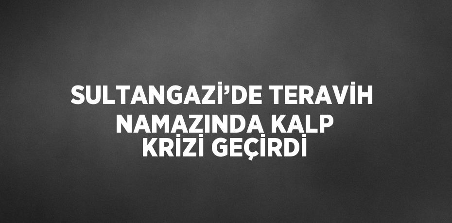 SULTANGAZİ’DE TERAVİH NAMAZINDA KALP KRİZİ GEÇİRDİ