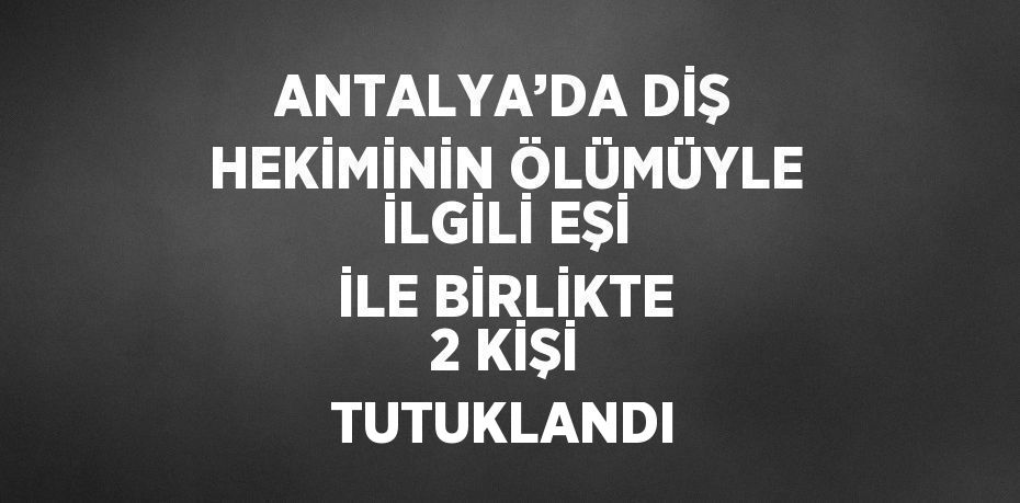 ANTALYA’DA DİŞ HEKİMİNİN ÖLÜMÜYLE İLGİLİ EŞİ İLE BİRLİKTE 2 KİŞİ TUTUKLANDI