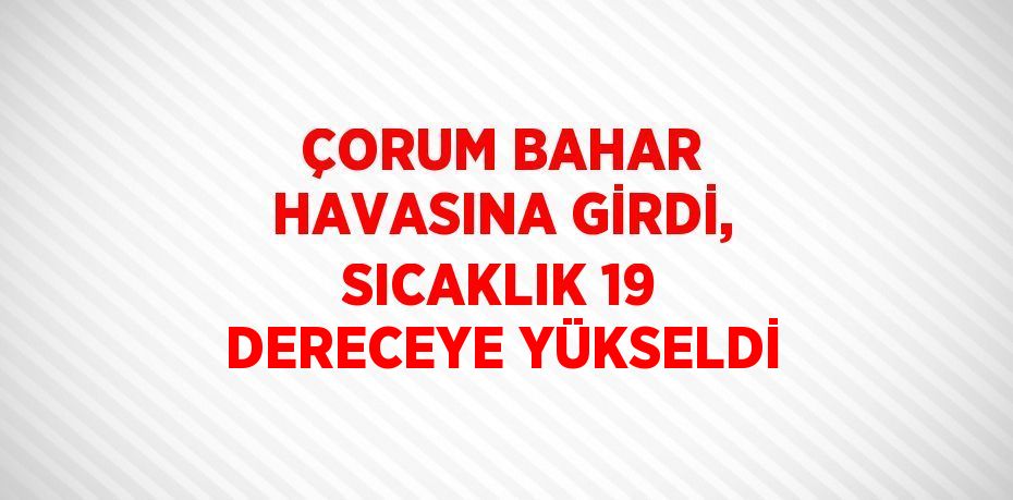 ÇORUM BAHAR HAVASINA GİRDİ, SICAKLIK 19 DERECEYE YÜKSELDİ