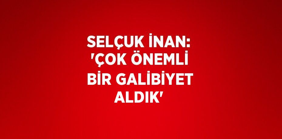SELÇUK İNAN: 'ÇOK ÖNEMLİ BİR GALİBİYET ALDIK'