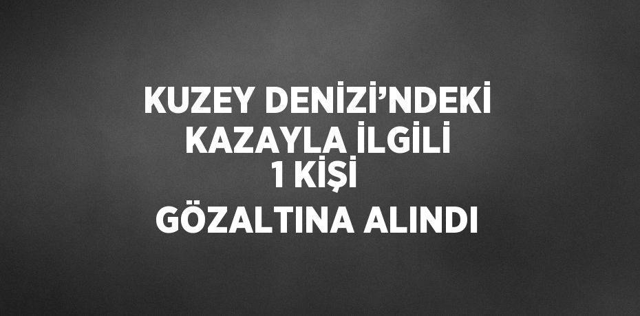 KUZEY DENİZİ’NDEKİ KAZAYLA İLGİLİ 1 KİŞİ GÖZALTINA ALINDI