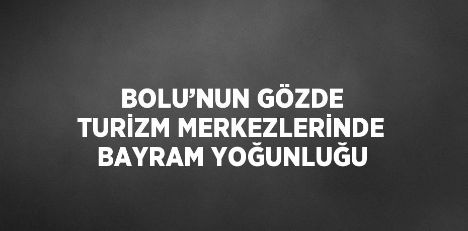 BOLU’NUN GÖZDE TURİZM MERKEZLERİNDE BAYRAM YOĞUNLUĞU