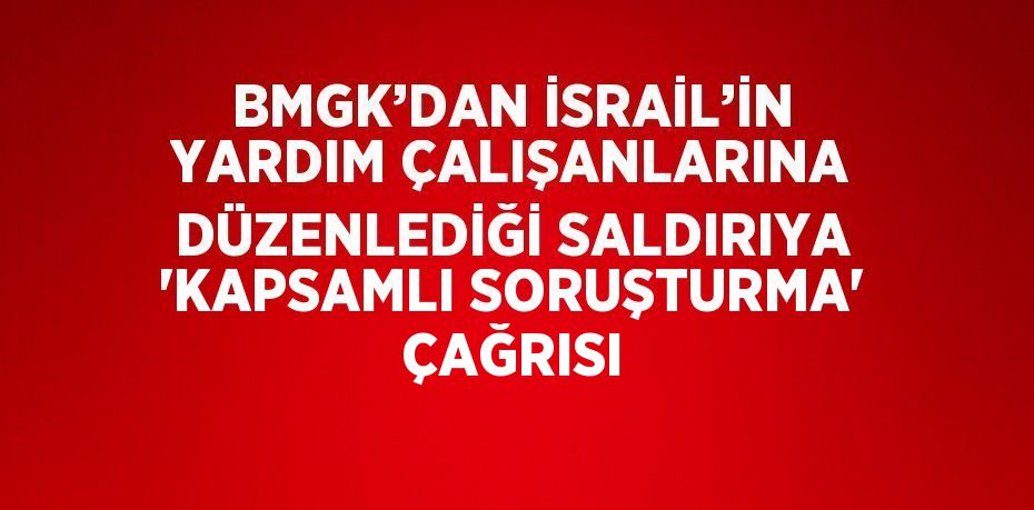 BMGK’DAN İSRAİL’İN YARDIM ÇALIŞANLARINA DÜZENLEDİĞİ SALDIRIYA 'KAPSAMLI SORUŞTURMA' ÇAĞRISI