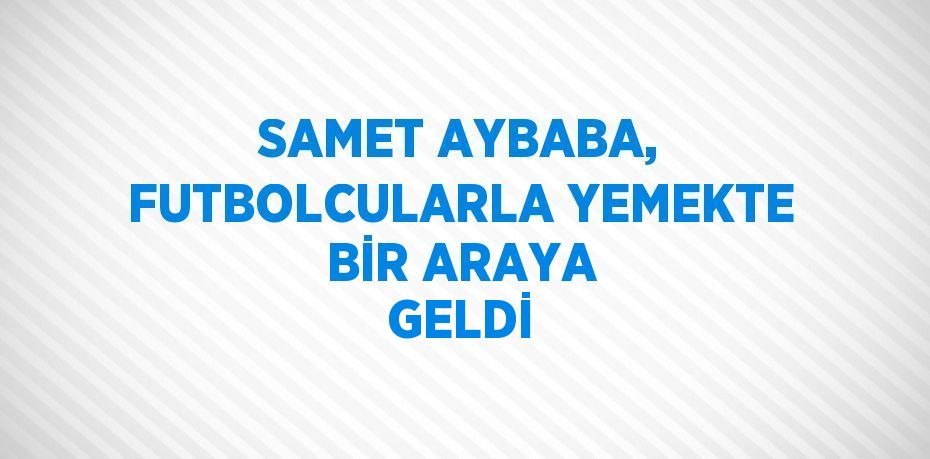 SAMET AYBABA, FUTBOLCULARLA YEMEKTE BİR ARAYA GELDİ
