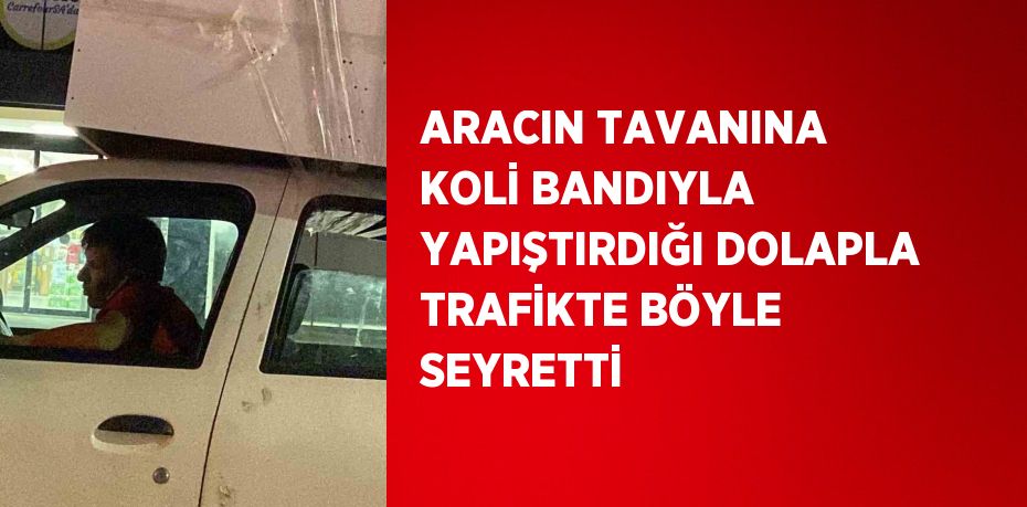 ARACIN TAVANINA KOLİ BANDIYLA YAPIŞTIRDIĞI DOLAPLA TRAFİKTE BÖYLE SEYRETTİ