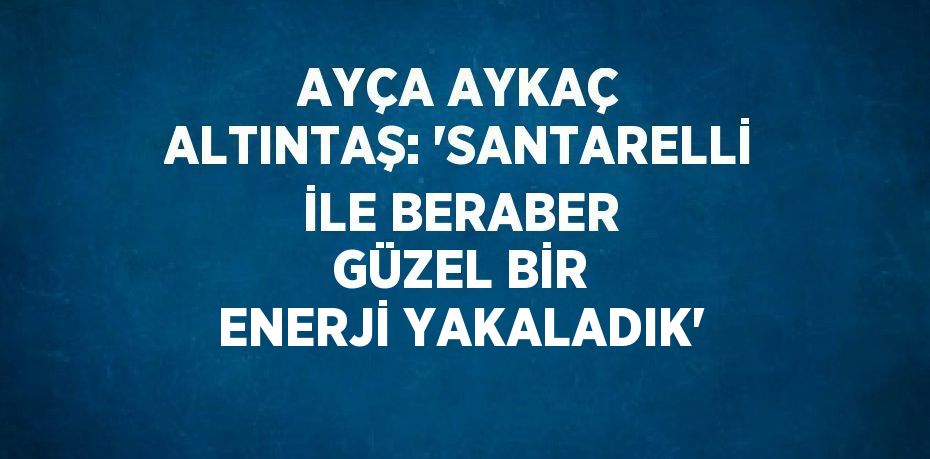AYÇA AYKAÇ ALTINTAŞ: 'SANTARELLİ İLE BERABER GÜZEL BİR ENERJİ YAKALADIK'