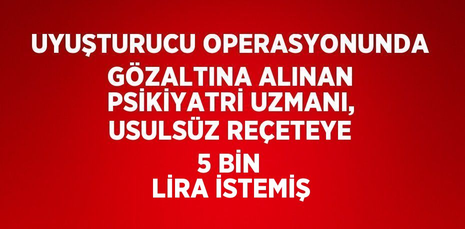 UYUŞTURUCU OPERASYONUNDA GÖZALTINA ALINAN PSİKİYATRİ UZMANI, USULSÜZ REÇETEYE 5 BİN LİRA İSTEMİŞ