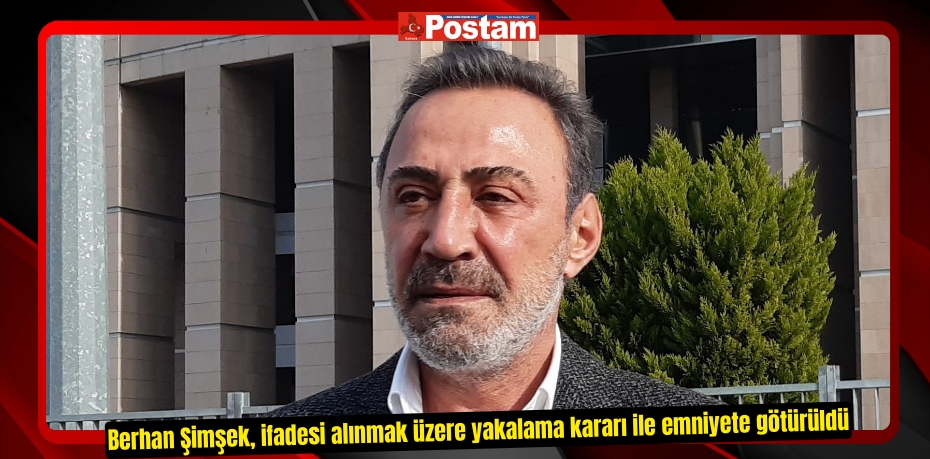 Berhan Şimşek, ifadesi alınmak üzere yakalama kararı ile emniyete götürüldü