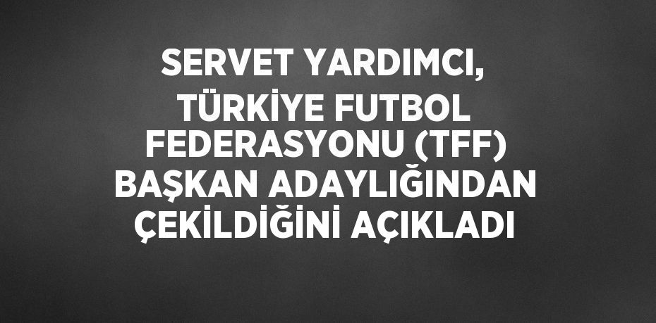 SERVET YARDIMCI, TÜRKİYE FUTBOL FEDERASYONU (TFF) BAŞKAN ADAYLIĞINDAN ÇEKİLDİĞİNİ AÇIKLADI