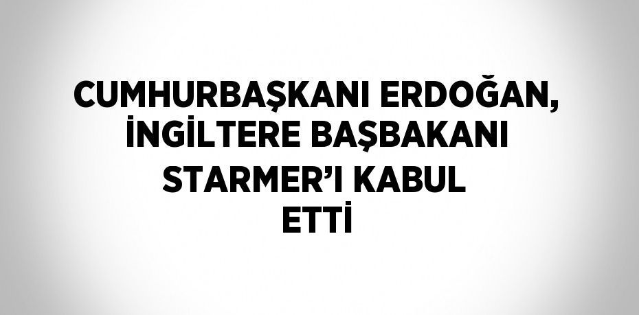 CUMHURBAŞKANI ERDOĞAN, İNGİLTERE BAŞBAKANI STARMER’I KABUL ETTİ