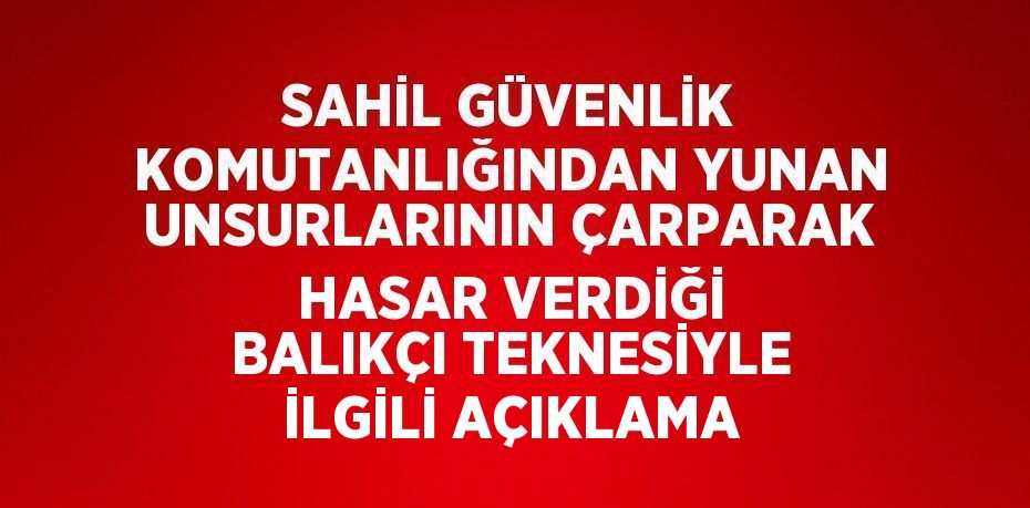 SAHİL GÜVENLİK KOMUTANLIĞINDAN YUNAN UNSURLARININ ÇARPARAK HASAR VERDİĞİ BALIKÇI TEKNESİYLE İLGİLİ AÇIKLAMA