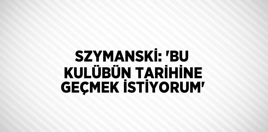 SZYMANSKİ: 'BU KULÜBÜN TARİHİNE GEÇMEK İSTİYORUM'
