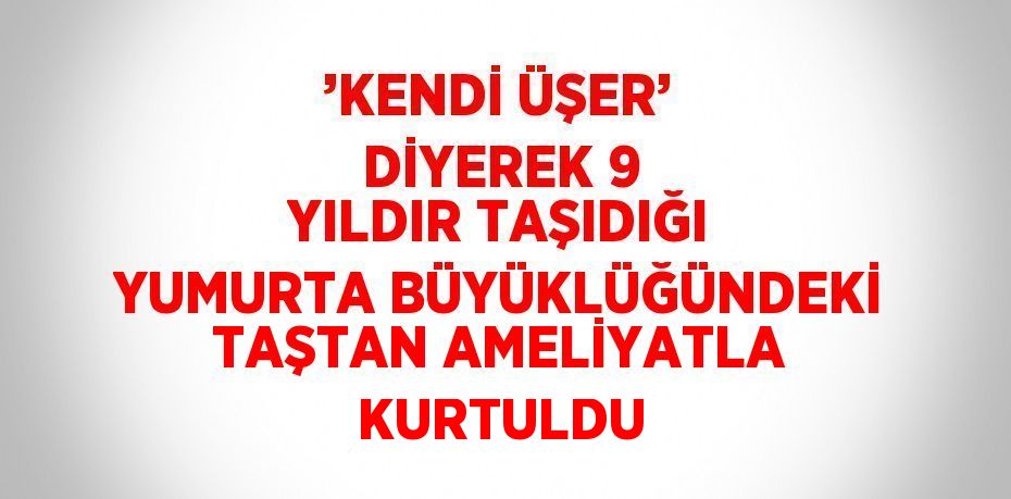 ’KENDİ ÜŞER’ DİYEREK 9 YILDIR TAŞIDIĞI YUMURTA BÜYÜKLÜĞÜNDEKİ TAŞTAN AMELİYATLA KURTULDU