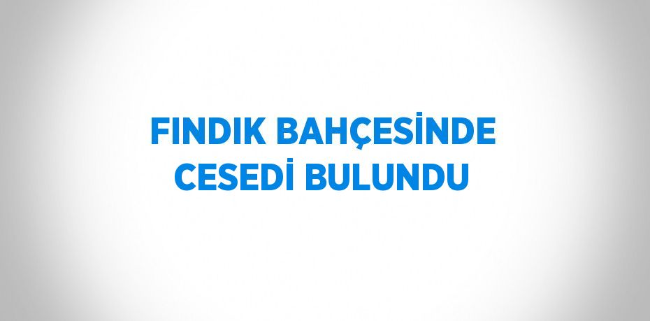 FINDIK BAHÇESİNDE CESEDİ BULUNDU