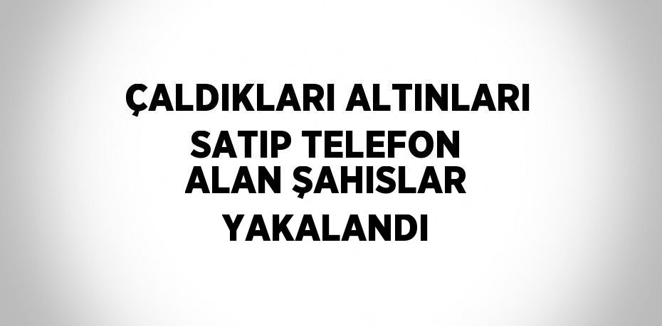 ÇALDIKLARI ALTINLARI SATIP TELEFON ALAN ŞAHISLAR YAKALANDI
