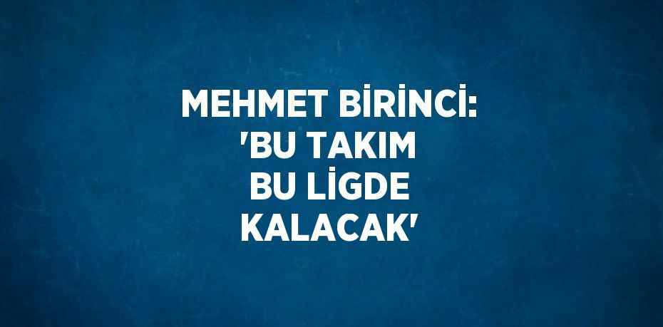 MEHMET BİRİNCİ: 'BU TAKIM BU LİGDE KALACAK'