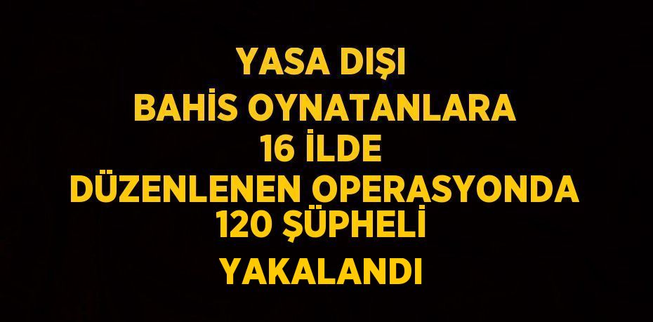 YASA DIŞI BAHİS OYNATANLARA 16 İLDE DÜZENLENEN OPERASYONDA 120 ŞÜPHELİ YAKALANDI
