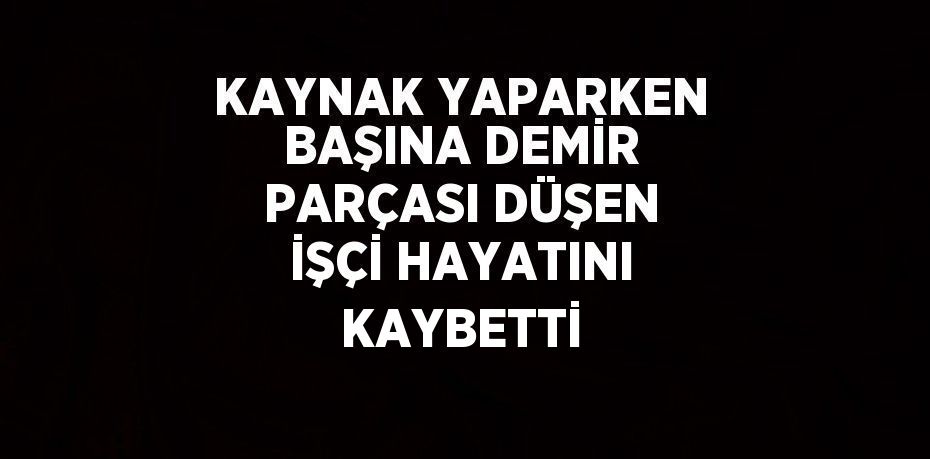 KAYNAK YAPARKEN BAŞINA DEMİR PARÇASI DÜŞEN İŞÇİ HAYATINI KAYBETTİ