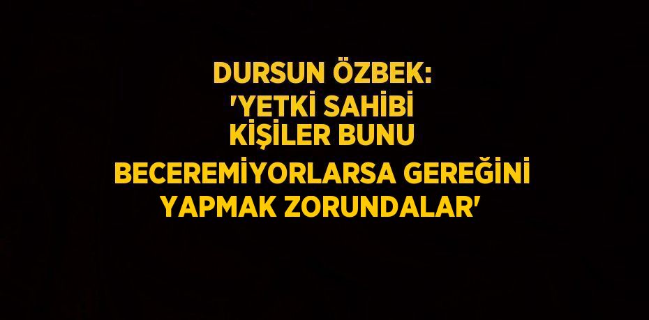 DURSUN ÖZBEK: 'YETKİ SAHİBİ KİŞİLER BUNU BECEREMİYORLARSA GEREĞİNİ YAPMAK ZORUNDALAR'