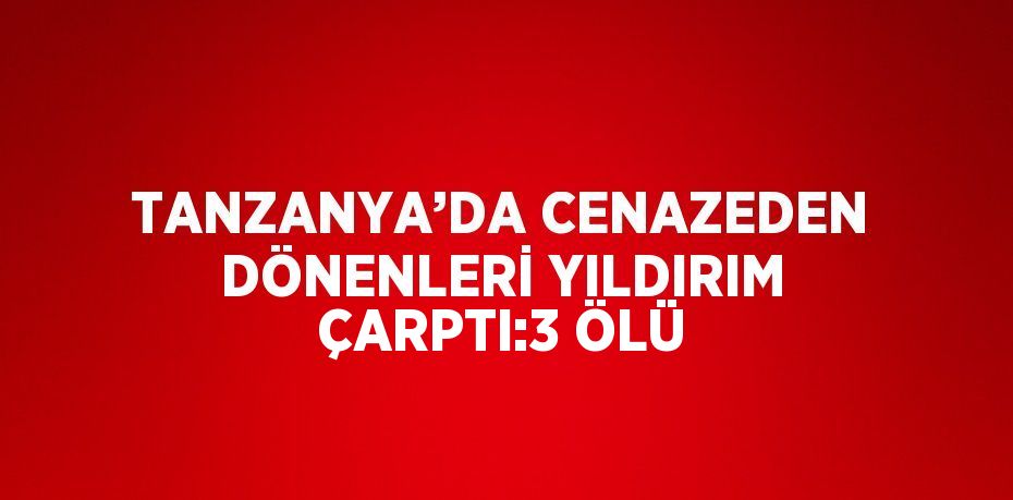 TANZANYA’DA CENAZEDEN DÖNENLERİ YILDIRIM ÇARPTI:3 ÖLÜ