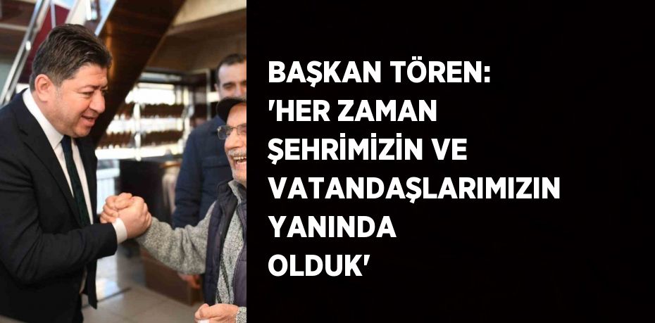 BAŞKAN TÖREN: 'HER ZAMAN ŞEHRİMİZİN VE VATANDAŞLARIMIZIN YANINDA OLDUK'