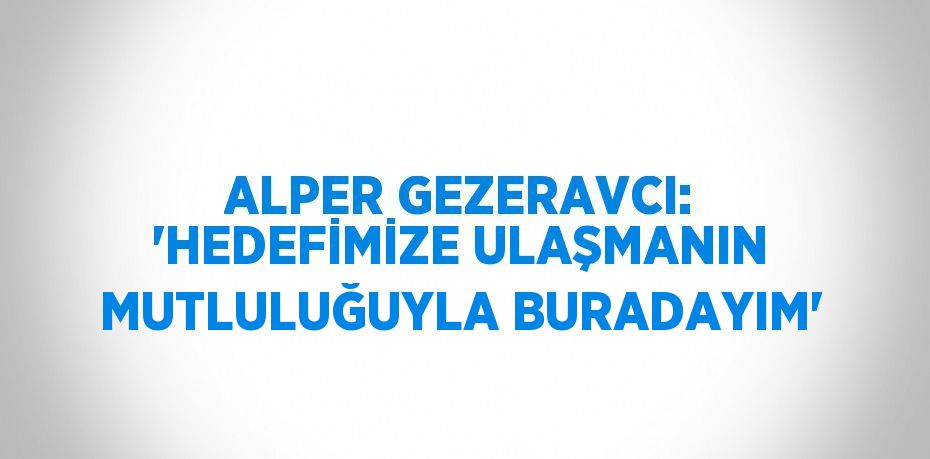 ALPER GEZERAVCI: 'HEDEFİMİZE ULAŞMANIN MUTLULUĞUYLA BURADAYIM'