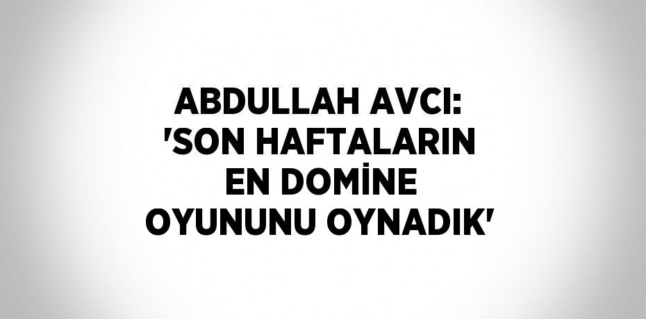 ABDULLAH AVCI: 'SON HAFTALARIN EN DOMİNE OYUNUNU OYNADIK'