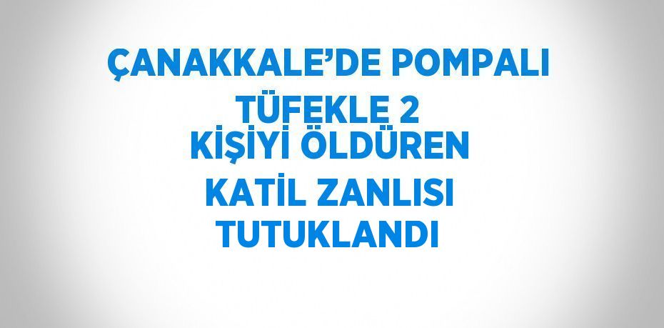ÇANAKKALE’DE POMPALI TÜFEKLE 2 KİŞİYİ ÖLDÜREN KATİL ZANLISI TUTUKLANDI