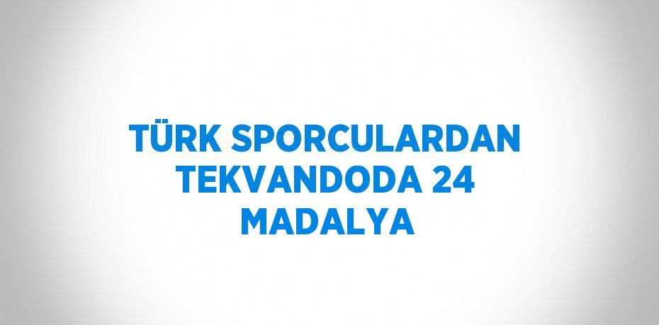 TÜRK SPORCULARDAN TEKVANDODA 24 MADALYA