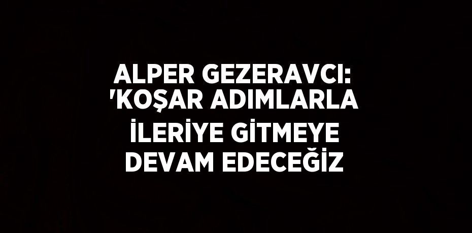 ALPER GEZERAVCI: 'KOŞAR ADIMLARLA İLERİYE GİTMEYE DEVAM EDECEĞİZ