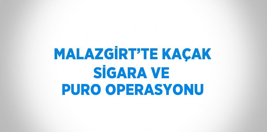 MALAZGİRT’TE KAÇAK SİGARA VE PURO OPERASYONU