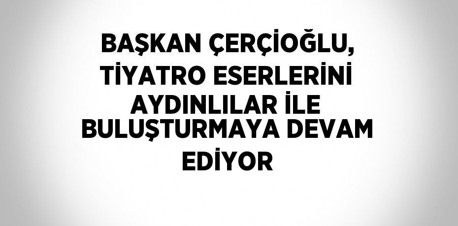 BAŞKAN ÇERÇİOĞLU, TİYATRO ESERLERİNİ AYDINLILAR İLE BULUŞTURMAYA DEVAM EDİYOR