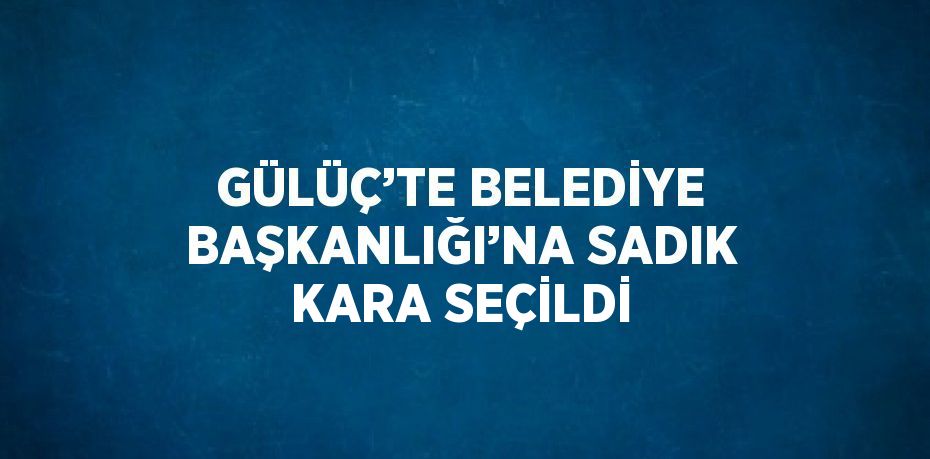 GÜLÜÇ’TE BELEDİYE BAŞKANLIĞI’NA SADIK KARA SEÇİLDİ