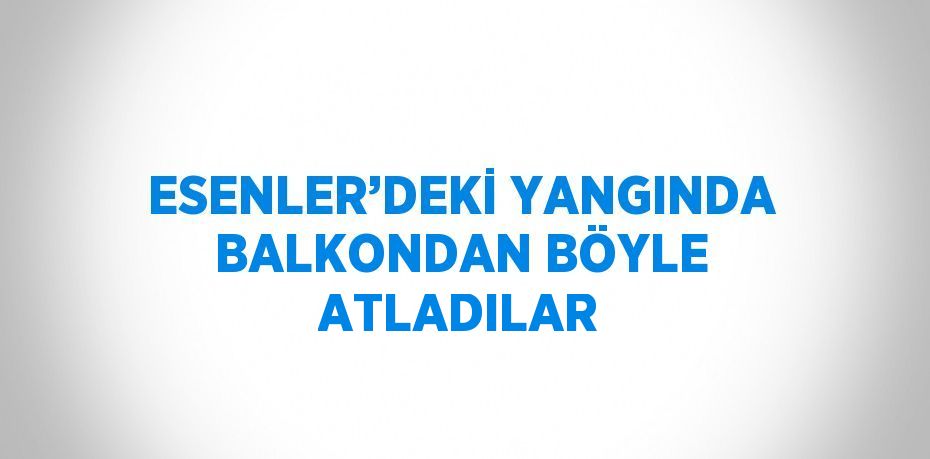 ESENLER’DEKİ YANGINDA BALKONDAN BÖYLE ATLADILAR