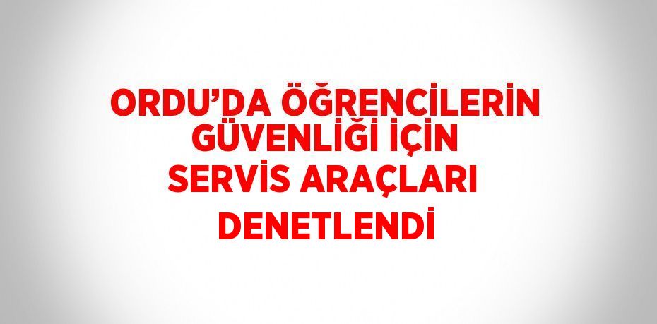 ORDU’DA ÖĞRENCİLERİN GÜVENLİĞİ İÇİN SERVİS ARAÇLARI DENETLENDİ