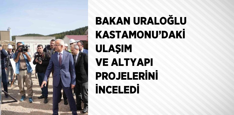 BAKAN URALOĞLU KASTAMONU’DAKİ ULAŞIM VE ALTYAPI PROJELERİNİ İNCELEDİ